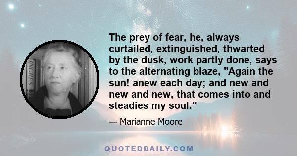 The prey of fear, he, always curtailed, extinguished, thwarted by the dusk, work partly done, says to the alternating blaze, Again the sun! anew each day; and new and new and new, that comes into and steadies my soul.