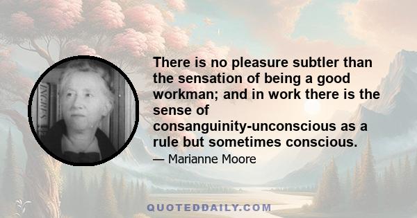 There is no pleasure subtler than the sensation of being a good workman; and in work there is the sense of consanguinity-unconscious as a rule but sometimes conscious.