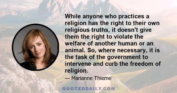 While anyone who practices a religion has the right to their own religious truths, it doesn't give them the right to violate the welfare of another human or an animal. So, where necessary, it is the task of the