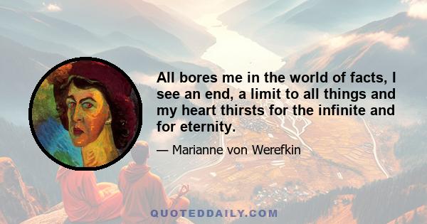 All bores me in the world of facts, I see an end, a limit to all things and my heart thirsts for the infinite and for eternity.