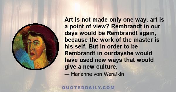 Art is not made only one way, art is a point of view? Rembrandt in our days would be Rembrandt again, because the work of the master is his self. But in order to be Rembrandt in ourdayshe would have used new ways that