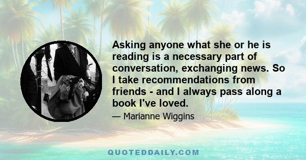 Asking anyone what she or he is reading is a necessary part of conversation, exchanging news. So I take recommendations from friends - and I always pass along a book I've loved.