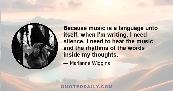 Because music is a language unto itself, when I'm writing, I need silence. I need to hear the music and the rhythms of the words inside my thoughts.