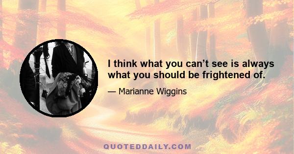 I think what you can’t see is always what you should be frightened of.