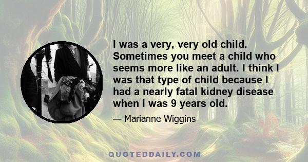 I was a very, very old child. Sometimes you meet a child who seems more like an adult. I think I was that type of child because I had a nearly fatal kidney disease when I was 9 years old.