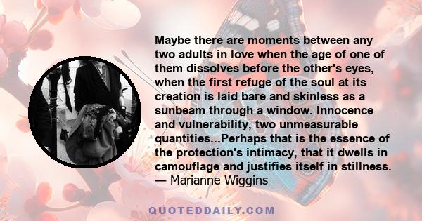 Maybe there are moments between any two adults in love when the age of one of them dissolves before the other's eyes, when the first refuge of the soul at its creation is laid bare and skinless as a sunbeam through a