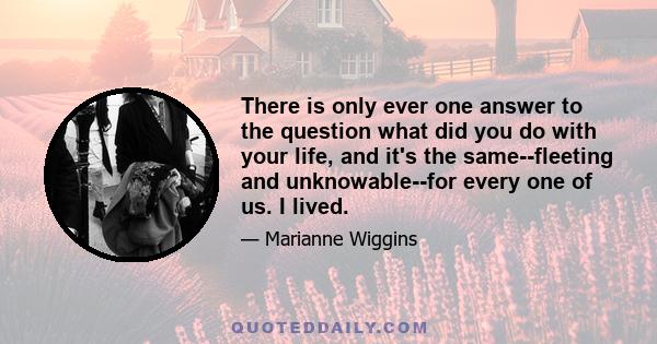 There is only ever one answer to the question what did you do with your life, and it's the same--fleeting and unknowable--for every one of us. I lived.