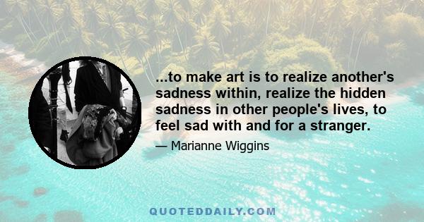 ...to make art is to realize another's sadness within, realize the hidden sadness in other people's lives, to feel sad with and for a stranger.