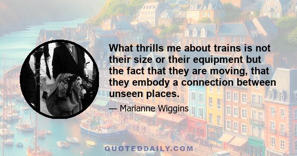 What thrills me about trains is not their size or their equipment but the fact that they are moving, that they embody a connection between unseen places.