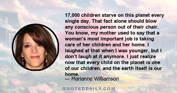 17,000 children starve on this planet every single day. That fact alone should blow any conscious person out of their chair. You know, my mother used to say that a woman’s most important job is taking care of her