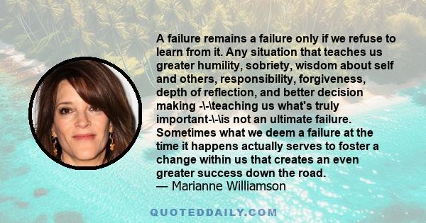 A failure remains a failure only if we refuse to learn from it. Any situation that teaches us greater humility, sobriety, wisdom about self and others, responsibility, forgiveness, depth of reflection, and better