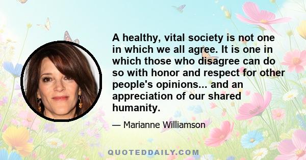 A healthy, vital society is not one in which we all agree. It is one in which those who disagree can do so with honor and respect for other people's opinions... and an appreciation of our shared humanity.