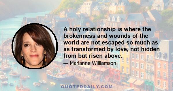 A holy relationship is where the brokenness and wounds of the world are not escaped so much as as transformed by love, not hidden from but risen above.