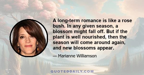 A long-term romance is like a rose bush. In any given season, a blossom might fall off. But if the plant is well nourished, then the season will come around again, and new blossoms appear.