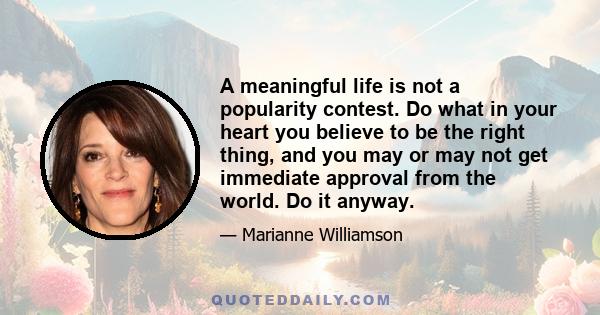 A meaningful life is not a popularity contest. Do what in your heart you believe to be the right thing, and you may or may not get immediate approval from the world. Do it anyway.