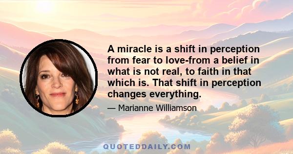 A miracle is a shift in perception from fear to love-from a belief in what is not real, to faith in that which is. That shift in perception changes everything.