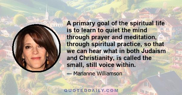 A primary goal of the spiritual life is to learn to quiet the mind through prayer and meditation, through spiritual practice, so that we can hear what in both Judaism and Christianity, is called the small, still voice