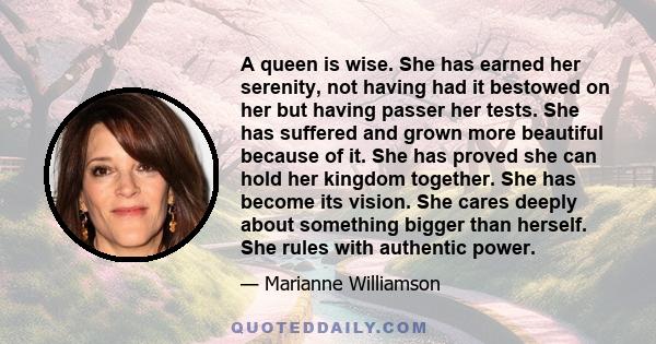 A queen is wise. She has earned her serenity, not having had it bestowed on her but having passer her tests. She has suffered and grown more beautiful because of it. She has proved she can hold her kingdom together. She 