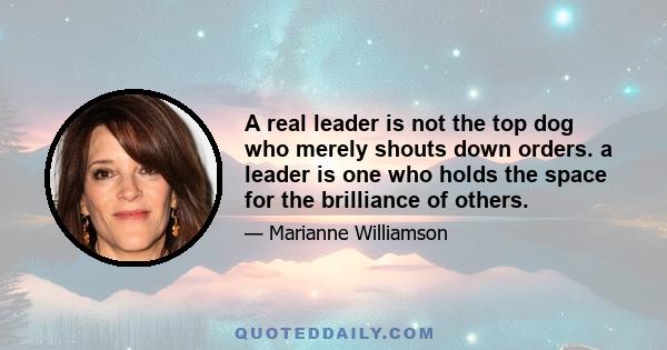 A real leader is not the top dog who merely shouts down orders. a leader is one who holds the space for the brilliance of others.