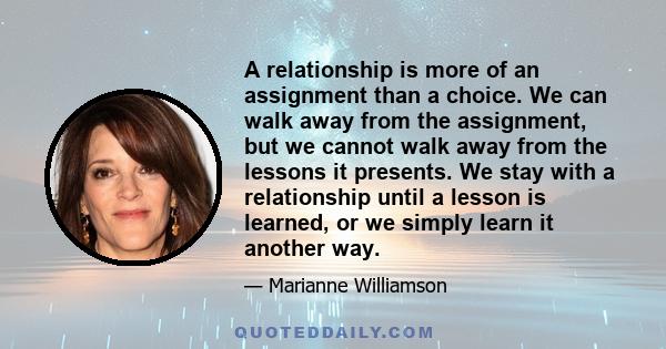 A relationship is more of an assignment than a choice. We can walk away from the assignment, but we cannot walk away from the lessons it presents. We stay with a relationship until a lesson is learned, or we simply