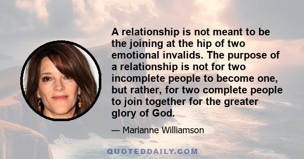 A relationship is not meant to be the joining at the hip of two emotional invalids. The purpose of a relationship is not for two incomplete people to become one, but rather, for two complete people to join together for