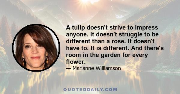 A tulip doesn't strive to impress anyone. It doesn't struggle to be different than a rose. It doesn't have to. It is different. And there's room in the garden for every flower.