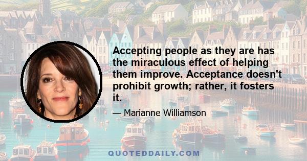 Accepting people as they are has the miraculous effect of helping them improve. Acceptance doesn't prohibit growth; rather, it fosters it.