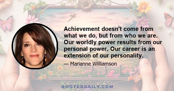 Achievement doesn't come from what we do, but from who we are. Our worldly power results from our personal power. Our career is an extension of our personality.