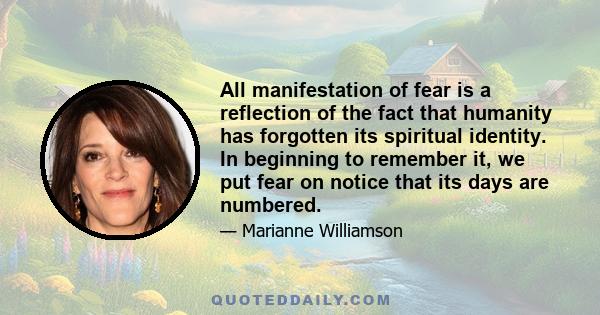 All manifestation of fear is a reflection of the fact that humanity has forgotten its spiritual identity. In beginning to remember it, we put fear on notice that its days are numbered.