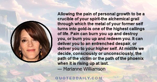 Allowing the pain of personal growth to be a crucible of your spirit-the alchemical grail through which the metal of your former self turns into gold-is one of the highest callings of life. Pain can burn you up and