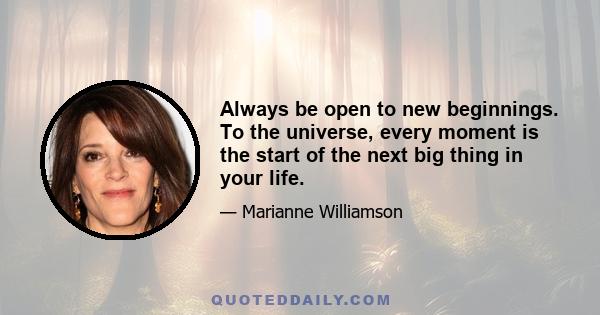 Always be open to new beginnings. To the universe, every moment is the start of the next big thing in your life.