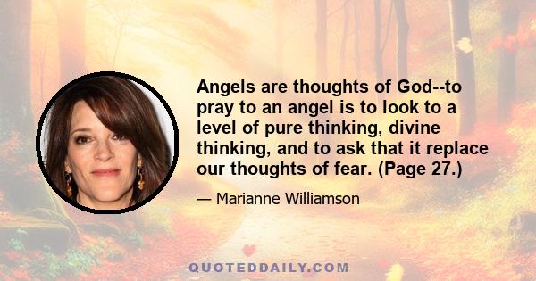 Angels are thoughts of God--to pray to an angel is to look to a level of pure thinking, divine thinking, and to ask that it replace our thoughts of fear. (Page 27.)