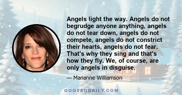 Angels light the way. Angels do not begrudge anyone anything, angels do not tear down, angels do not compete, angels do not constrict their hearts, angels do not fear. That's why they sing and that's how they fly. We,