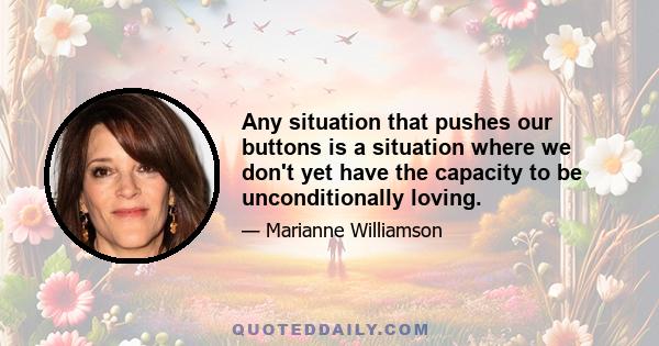 Any situation that pushes our buttons is a situation where we don't yet have the capacity to be unconditionally loving.