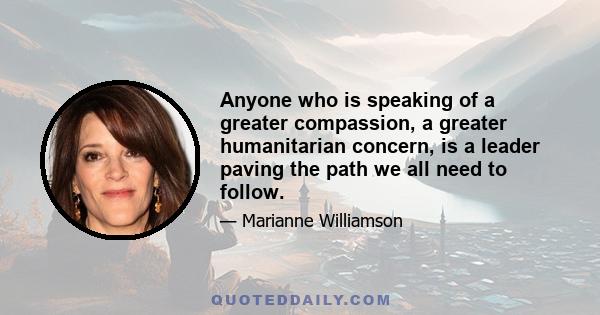 Anyone who is speaking of a greater compassion, a greater humanitarian concern, is a leader paving the path we all need to follow.