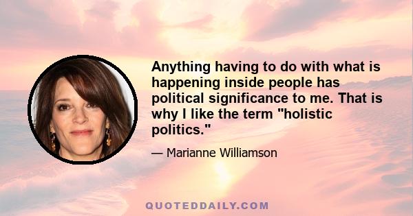 Anything having to do with what is happening inside people has political significance to me. That is why I like the term holistic politics.