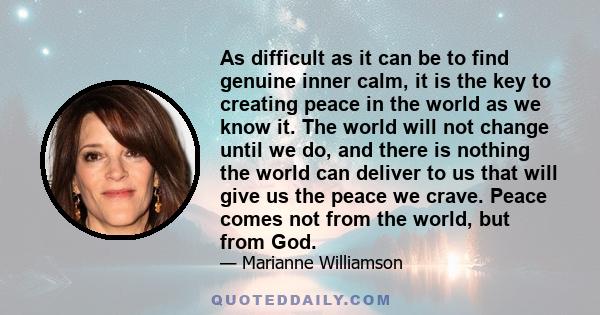 As difficult as it can be to find genuine inner calm, it is the key to creating peace in the world as we know it. The world will not change until we do, and there is nothing the world can deliver to us that will give us 