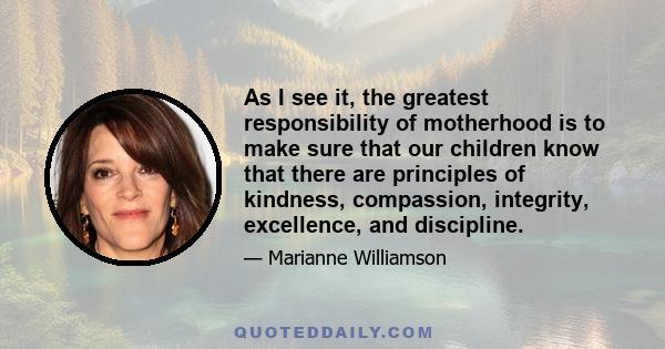 As I see it, the greatest responsibility of motherhood is to make sure that our children know that there are principles of kindness, compassion, integrity, excellence, and discipline.