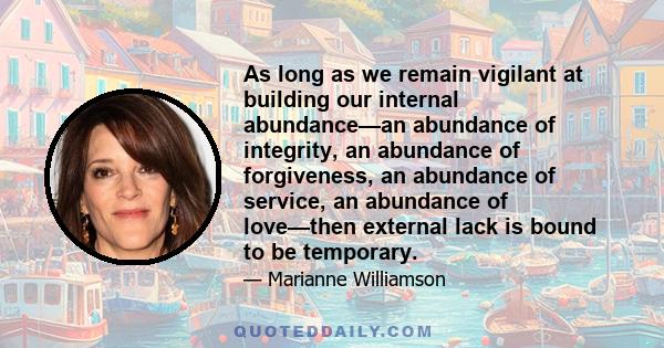 As long as we remain vigilant at building our internal abundance—an abundance of integrity, an abundance of forgiveness, an abundance of service, an abundance of love—then external lack is bound to be temporary.