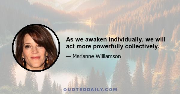 As we awaken individually, we will act more powerfully collectively.