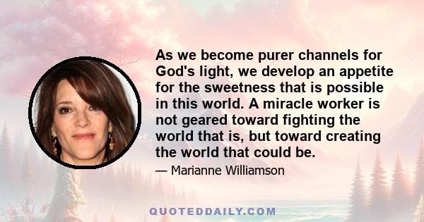 As we become purer channels for God's light, we develop an appetite for the sweetness that is possible in this world. A miracle worker is not geared toward fighting the world that is, but toward creating the world that