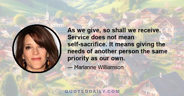 As we give, so shall we receive. Service does not mean self-sacrifice. It means giving the needs of another person the same priority as our own.