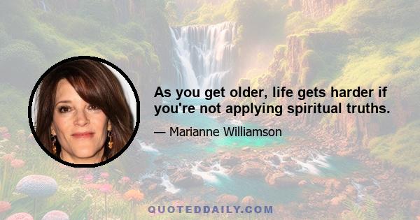 As you get older, life gets harder if you're not applying spiritual truths.