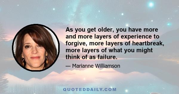 As you get older, you have more and more layers of experience to forgive, more layers of heartbreak, more layers of what you might think of as failure.