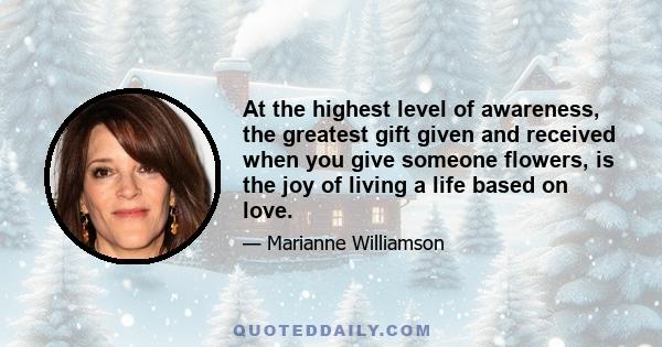 At the highest level of awareness, the greatest gift given and received when you give someone flowers, is the joy of living a life based on love.