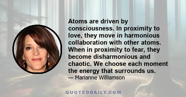 Atoms are driven by consciousness. In proximity to love, they move in harmonious collaboration with other atoms. When in proximity to fear, they become disharmonious and chaotic. We choose each moment the energy that