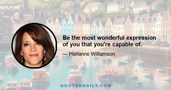 Be the most wonderful expression of you that you're capable of.