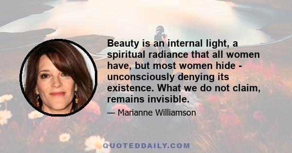 Beauty is an internal light, a spiritual radiance that all women have, but most women hide - unconsciously denying its existence. What we do not claim, remains invisible.