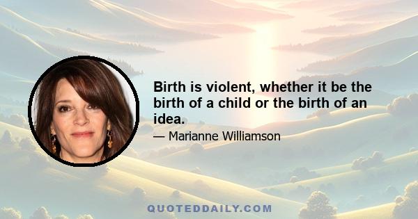 Birth is violent, whether it be the birth of a child or the birth of an idea.