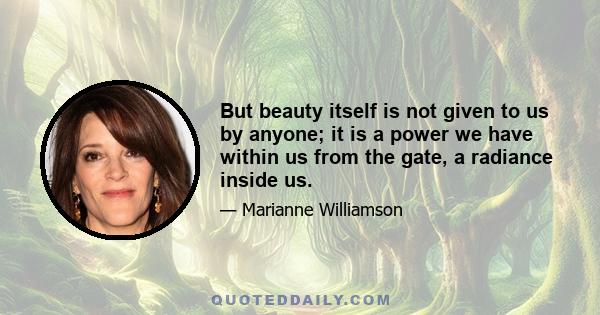 But beauty itself is not given to us by anyone; it is a power we have within us from the gate, a radiance inside us.